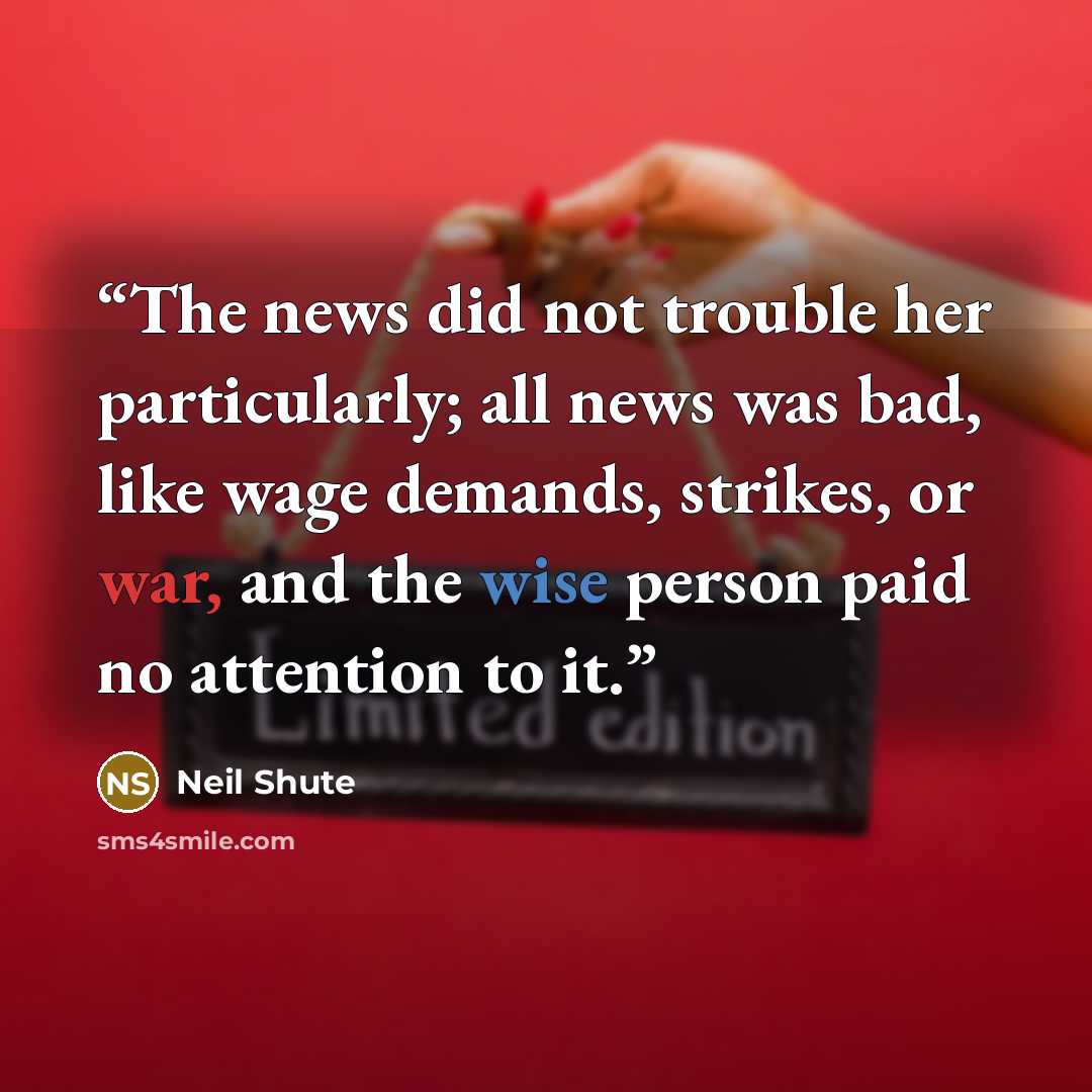 “The news did not trouble her particularly; all news was bad, like wage demands, strikes, or war, and the wise person paid no attention to it.” quote by Neil Shute