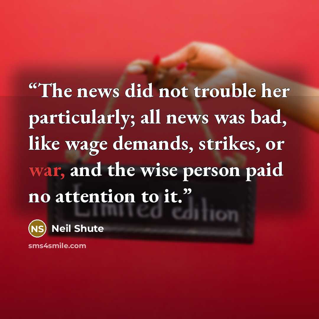 “The news did not trouble her particularly; all news was bad, like wage demands, strikes, or war, and the wise person paid no attention to it.” quote by Neil Shute