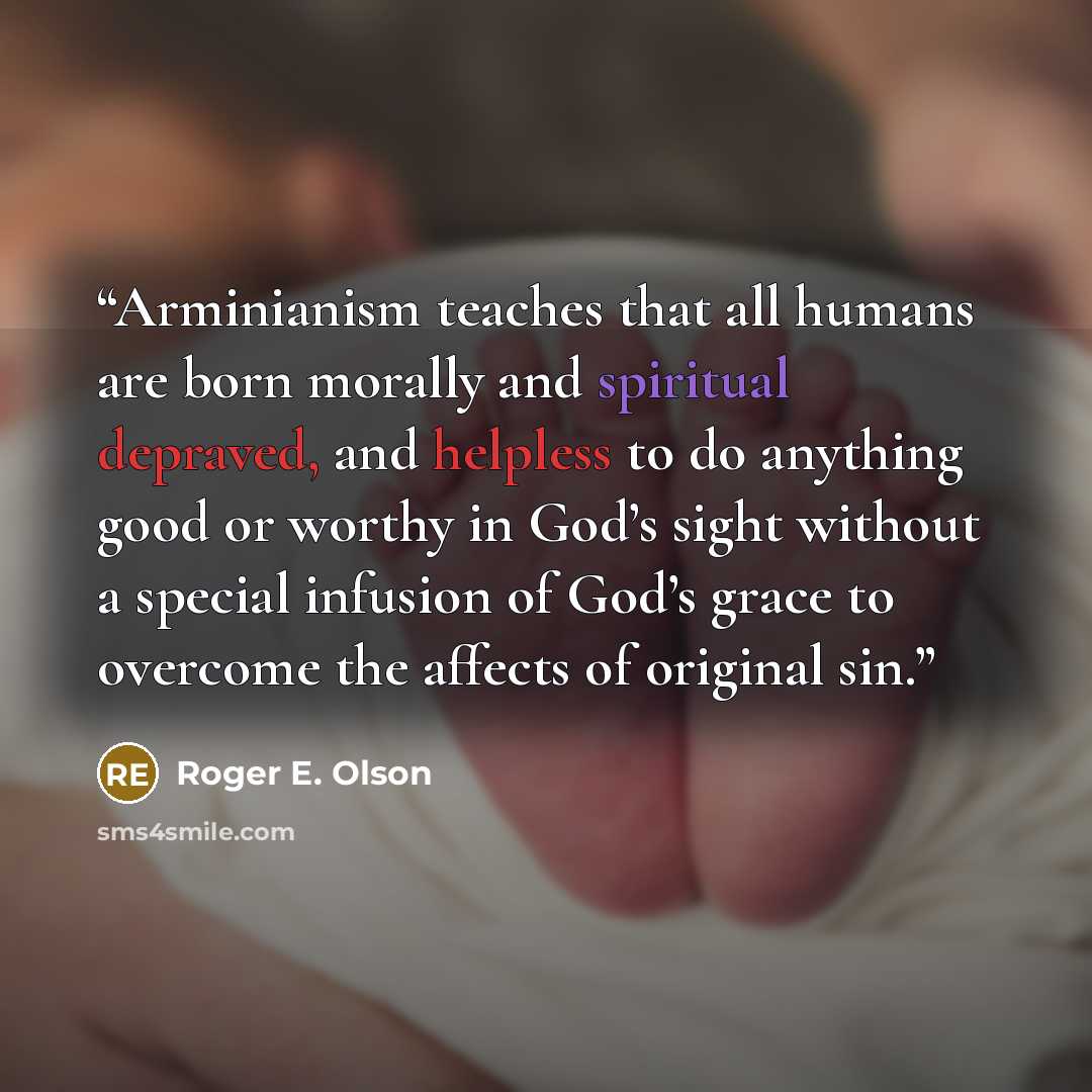 “Arminianism teaches that all humans are born morally and spiritual depraved, and helpless to do anything good or worthy in God’s sight without a special infusion of God’s grace to overcome the affects of original sin.” quote by Roger E. Olson