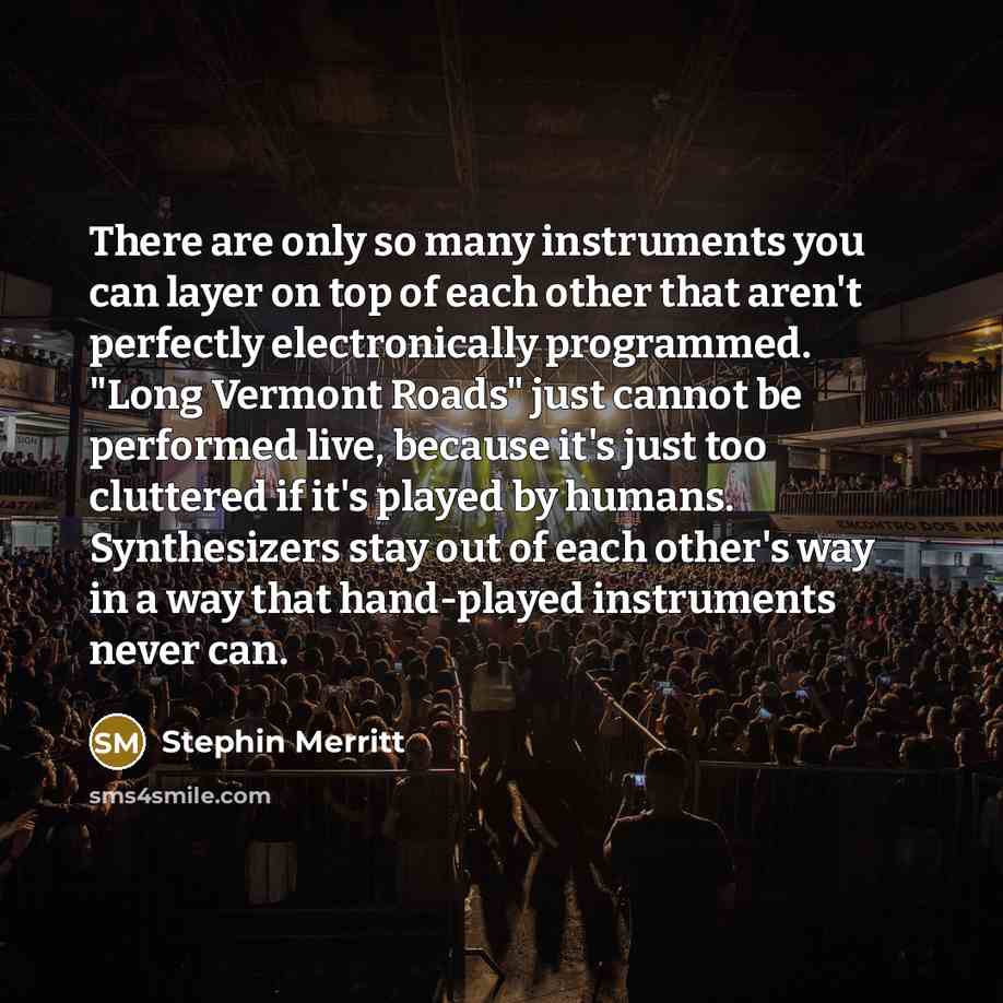 “There are only so many instruments you can layer on top of each other that aren't perfectly electronically programmed. "Long Vermont Roads" just cannot be performed live, because it's just too cluttered if it's played by humans. Synthesizers stay out of each other's way in a way that hand-played…” quote by Stephin Merritt
