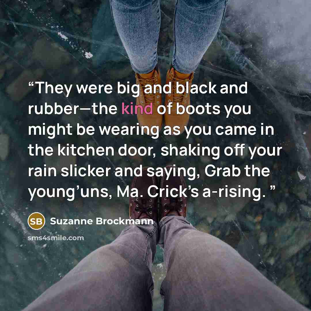 “They were big and black and rubber—the kind of boots you might be wearing as you came in the kitchen door, shaking off your rain slicker and saying, Grab the young’uns, Ma. Crick’s a-rising.” quote by Suzanne Brockmann