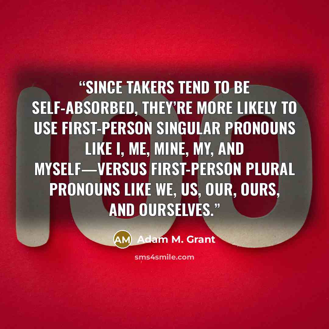 “Since takers tend to be self-absorbed, they’re more likely to use first-person singular pronouns like I, me, mine, my, and myself—versus first-person plural pronouns like we, us, our, ours, and ourselves.” quote by Adam M. Grant