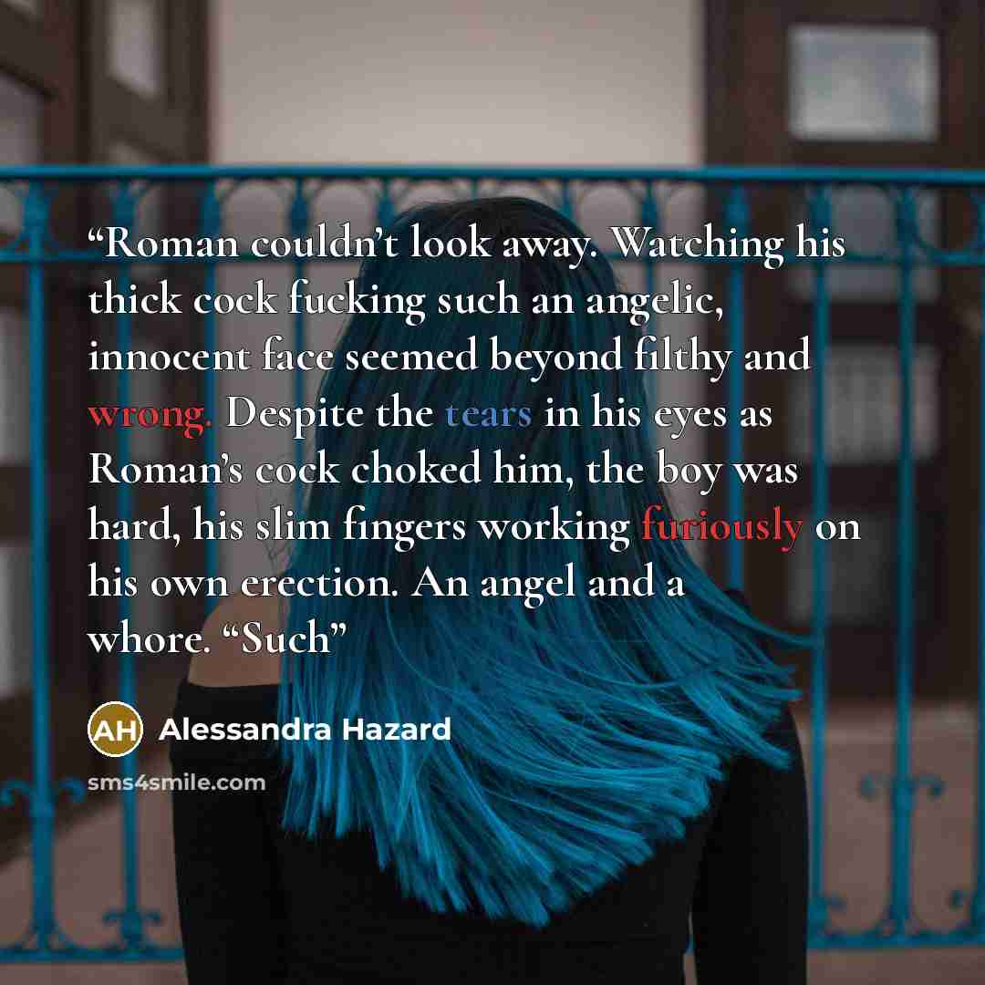 “Roman couldn’t look away. Watching his thick cock fucking such an angelic, innocent face seemed beyond filthy and wrong. Despite the tears in his eyes as Roman’s cock choked him, the boy was hard, his slim fingers working furiously on his own erection. An angel and a whore. “Such” quote by Alessandra Hazard
