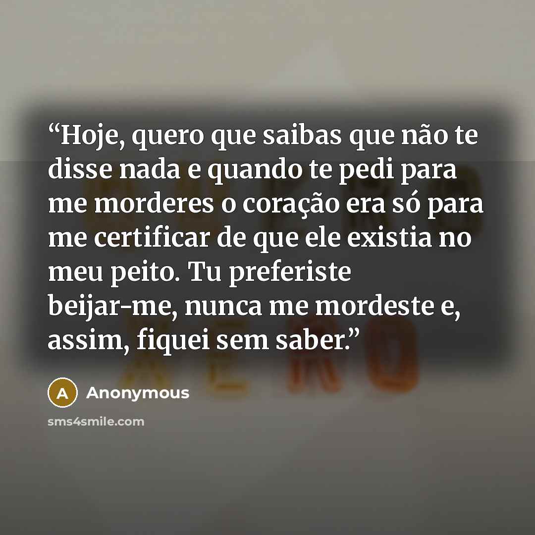 “Hoje, quero que saibas que não te disse nada e quando te pedi para me morderes o coração era só para me certificar de que ele existia no meu peito. Tu preferiste beijar-me, nunca me mordeste e, assim, fiquei sem saber.” quote by Anonymous