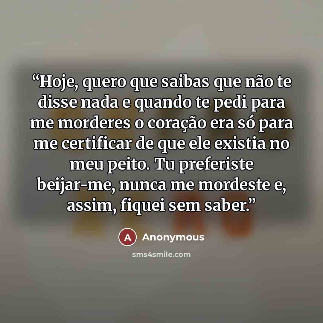 “Hoje, quero que saibas que não te disse nada e quando te pedi para me morderes o coração era só para me certificar de que ele existia no meu peito. Tu preferiste beijar-me, nunca me mordeste e, assim, fiquei sem saber.” quote by Anonymous
