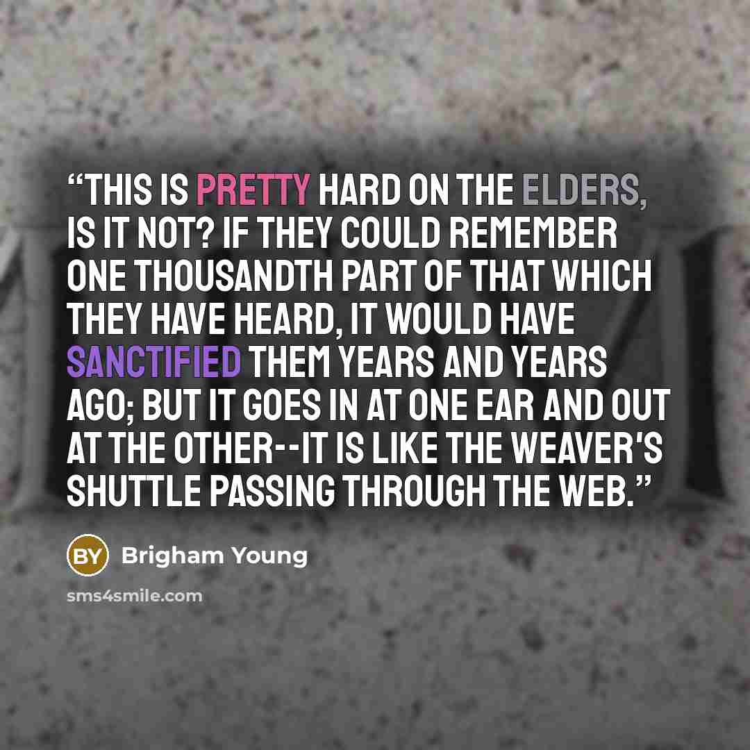“This is pretty hard on the Elders, is it not? If they could remember one thousandth part of that which they have heard, it would have sanctified them years and years ago; but it goes in at one ear and out at the other--it is like the weaver's shuttle passing through the web.” quote by Brigham Young