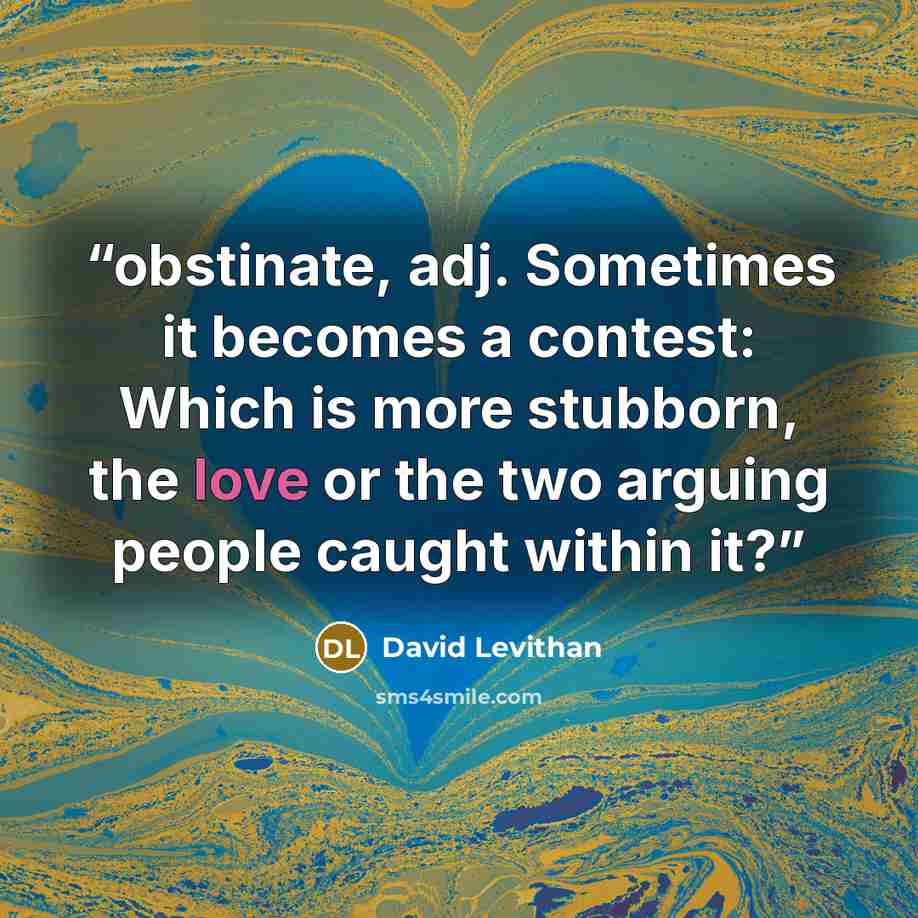 “obstinate, adj. Sometimes it becomes a contest: Which is more stubborn, the love or the two arguing people caught within it?” quote by David Levithan