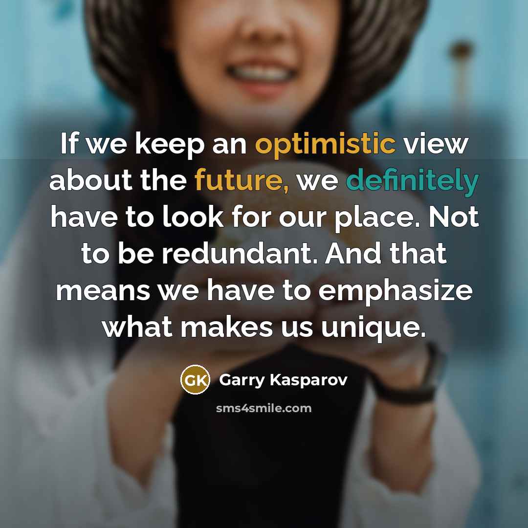 “If we keep an optimistic view about the future, we definitely have to look for our place. Not to be redundant. And that means we have to emphasize what makes us unique.” quote by Garry Kasparov
