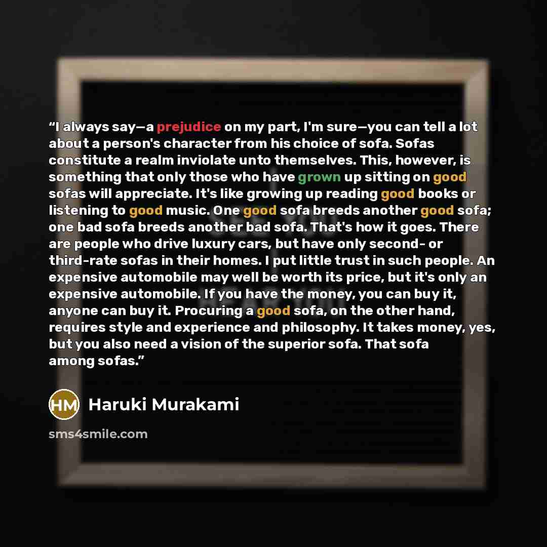 “I always say—a prejudice on my part, I'm sure—you can tell a lot about a person's character from his choice of sofa. Sofas constitute a realm inviolate unto themselves. This, however, is something that only those who have grown up sitting on good sofas will appreciate. It's like growing up reading…” quote by Haruki Murakami