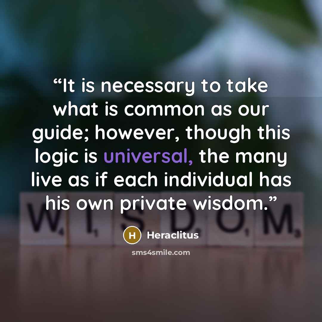 “It is necessary to take what is common as our guide; however, though this logic is universal, the many live as if each individual has his own private wisdom.” quote by Heraclitus