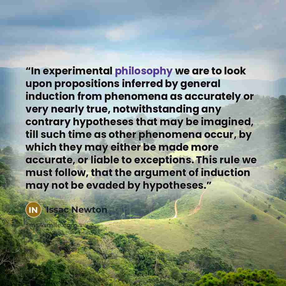 “In experimental philosophy we are to look upon propositions inferred by general induction from phenomena as accurately or very nearly true, notwithstanding any contrary hypotheses that may be imagined, till such time as other phenomena occur, by which they may either be made more accurate, or…” quote by Issac Newton