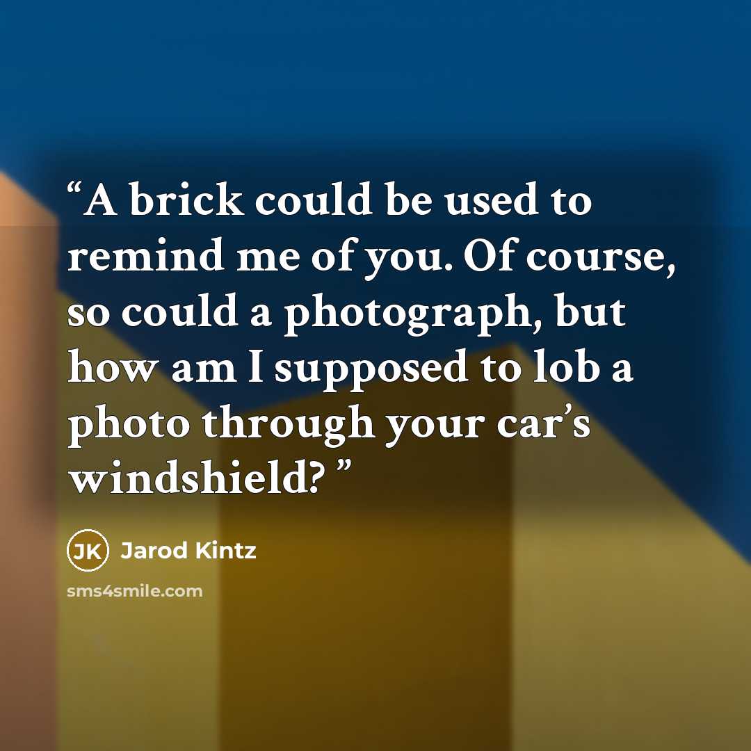 “A brick could be used to remind me of you. Of course, so could a photograph, but how am I supposed to lob a photo through your car’s windshield?” quote by Jarod Kintz