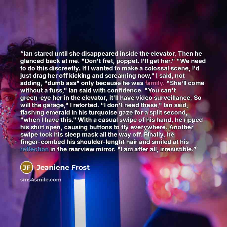 “Ian stared until she disappeared inside the elevator. Then he glanced back at me. "Don't fret, poppet. I'll get her." "We need to do this discreetly. If I wanted to make a colossal scene, I'd just drag her off kicking and screaming now," I said, not adding, "dumb ass" only because he was family…” quote by Jeaniene Frost