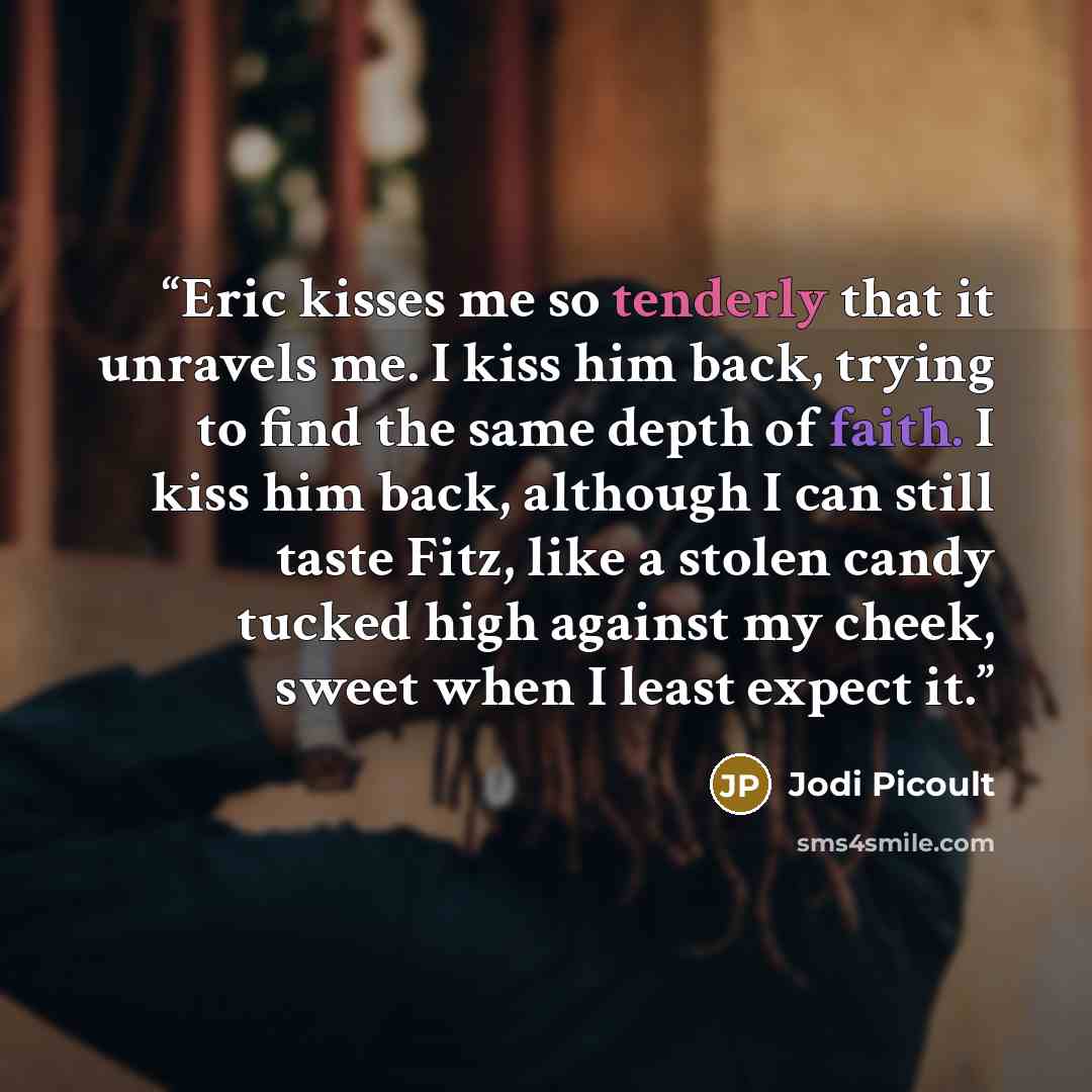 “Eric kisses me so tenderly that it unravels me. I kiss him back, trying to find the same depth of faith. I kiss him back, although I can still taste Fitz, like a stolen candy tucked high against my cheek, sweet when I least expect it.” quote by Jodi Picoult