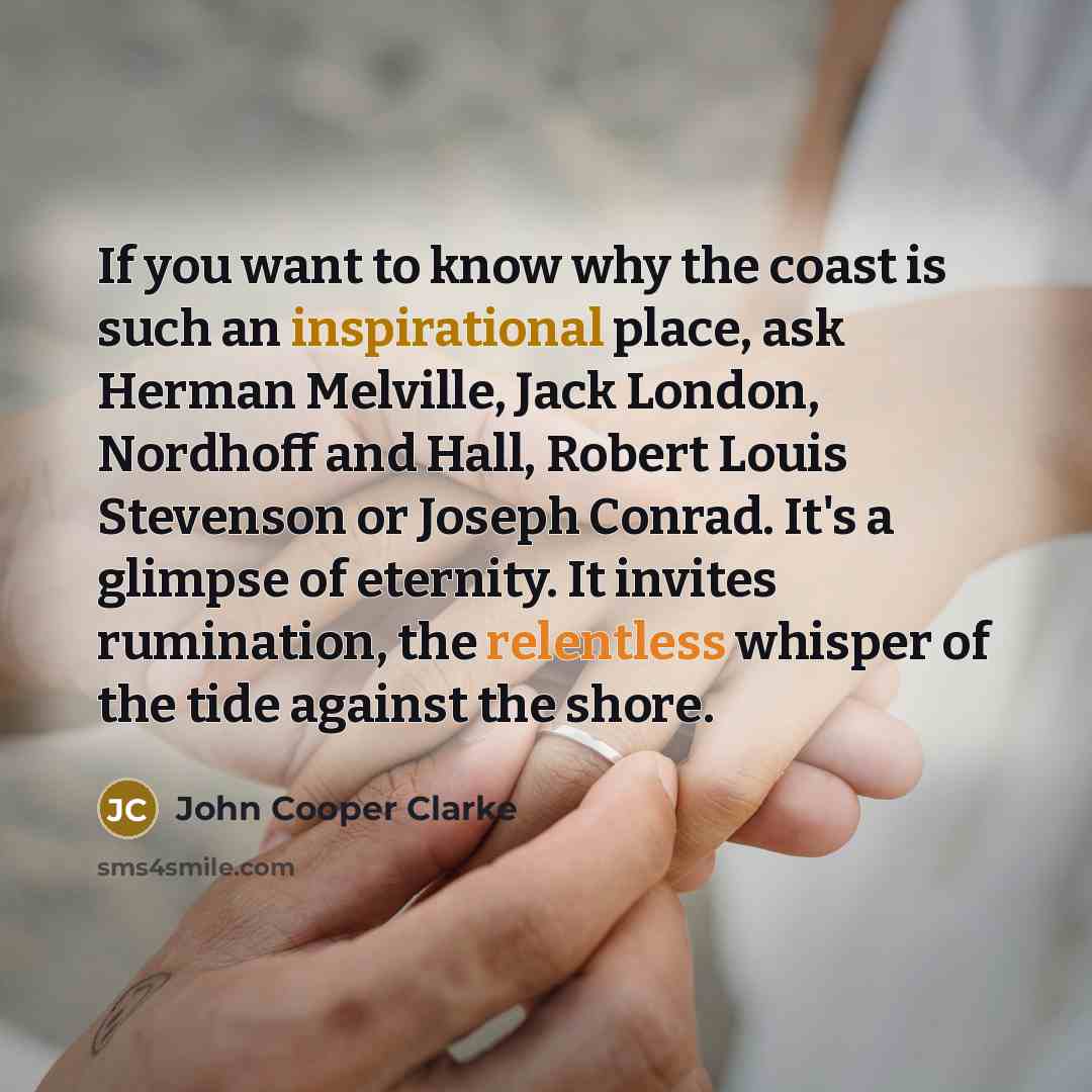 “If you want to know why the coast is such an inspirational place, ask Herman Melville, Jack London, Nordhoff and Hall, Robert Louis Stevenson or Joseph Conrad. It's a glimpse of eternity. It invites rumination, the relentless whisper of the tide against the shore.” quote by John Cooper Clarke