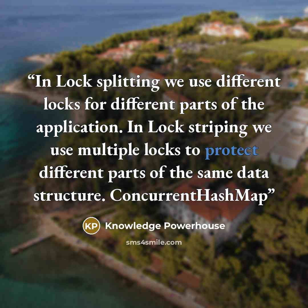 “In Lock splitting we use different locks for different parts of the application. In Lock striping we use multiple locks to protect different parts of the same data structure. ConcurrentHashMap” quote by Knowledge Powerhouse