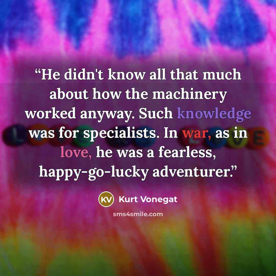 “He didn't know all that much about how the machinery worked anyway. Such knowledge was for specialists. In war, as in love, he was a fearless, happy-go-lucky adventurer.” quote by Kurt Vonegat