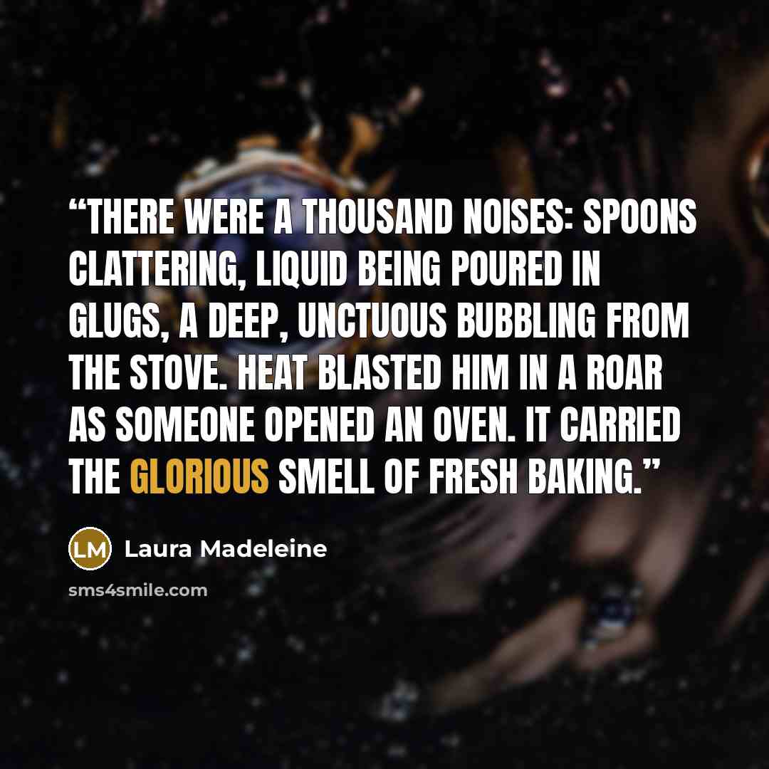 “There were a thousand noises: spoons clattering, liquid being poured in glugs, a deep, unctuous bubbling from the stove. Heat blasted him in a roar as someone opened an oven. It carried the glorious smell of fresh baking.” quote by Laura Madeleine