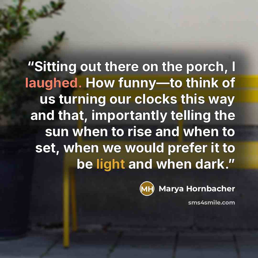 “Sitting out there on the porch, I laughed. How funny—to think of us turning our clocks this way and that, importantly telling the sun when to rise and when to set, when we would prefer it to be light and when dark.” quote by Marya Hornbacher
