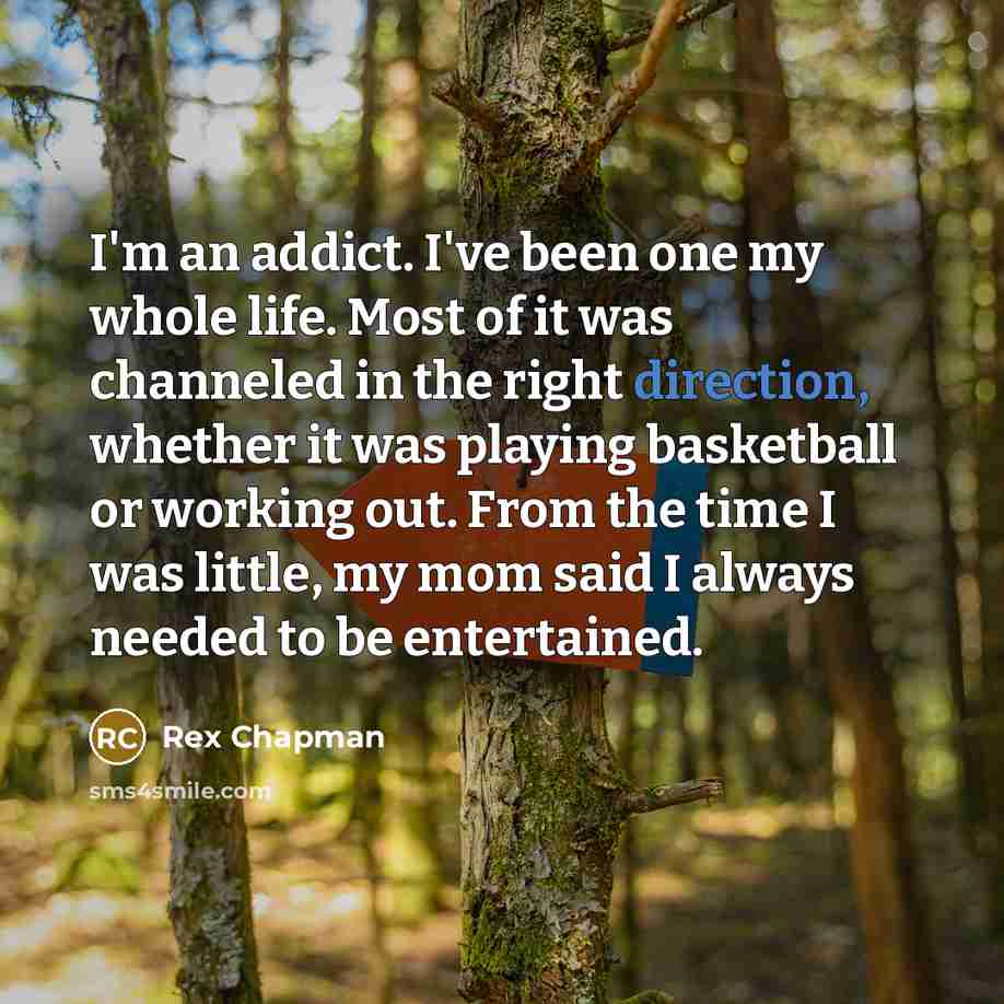 “I'm an addict. I've been one my whole life. Most of it was channeled in the right direction, whether it was playing basketball or working out. From the time I was little, my mom said I always needed to be entertained.” quote by Rex Chapman