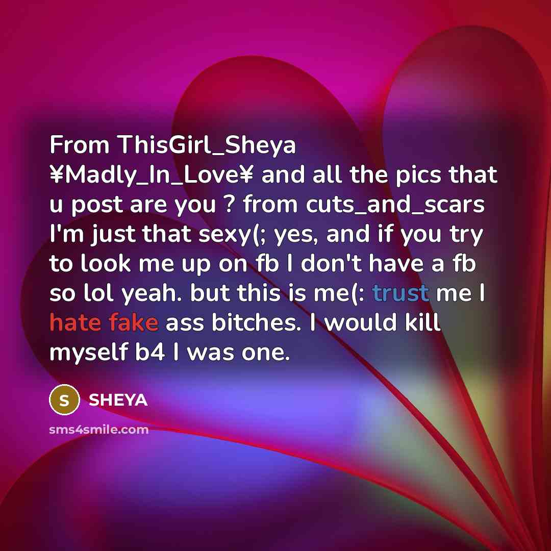 “From ThisGirl_Sheya ¥Madly_In_Love¥ and all the pics that u post are you ? from cuts_and_scars I'm just that sexy(; yes, and if you try to look me up on fb I don't have a fb so lol yeah. but this is me(: trust me I hate fake ass bitches. I would kill myself b4 I was one.” quote by SHEYA