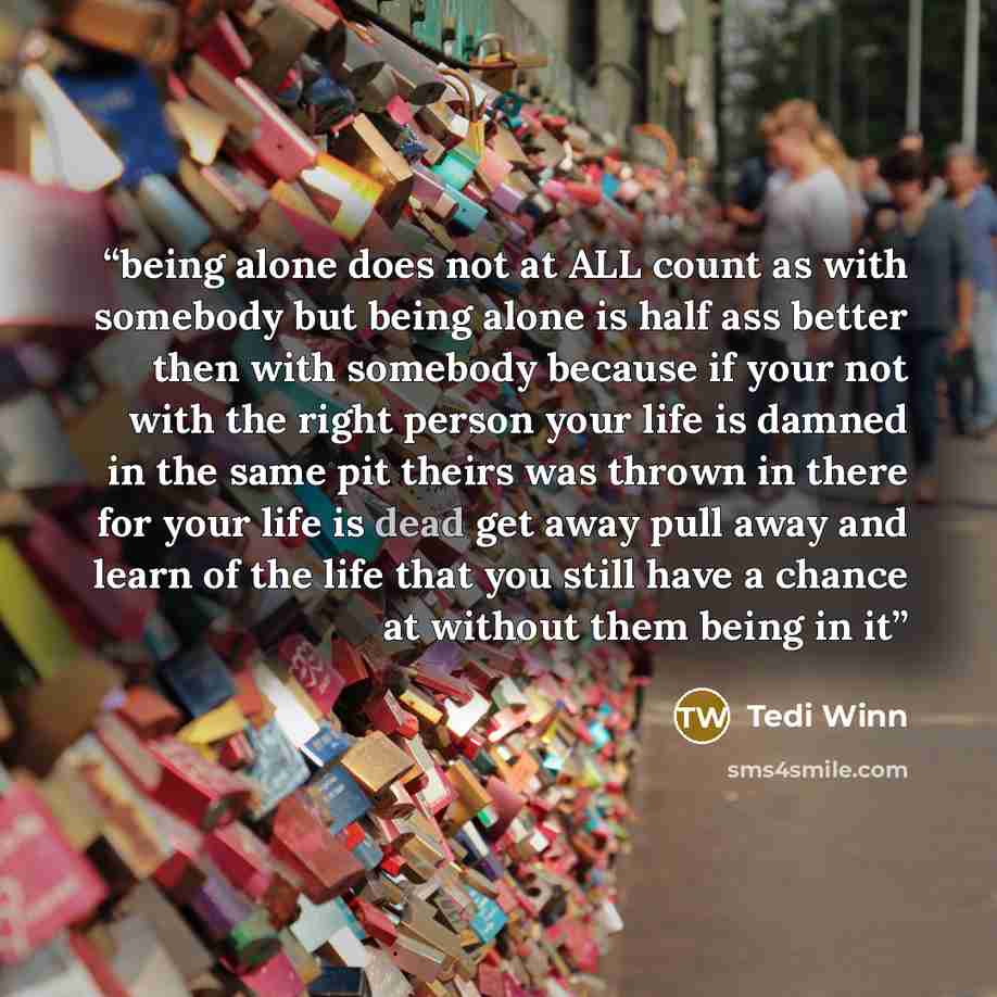 “being alone does not at ALL count as with somebody but being alone is half ass better then with somebody because if your not with the right person your life is damned in the same pit theirs was thrown in there for your life is dead get away pull away and learn of the life that you still have a…” quote by Tedi Winn
