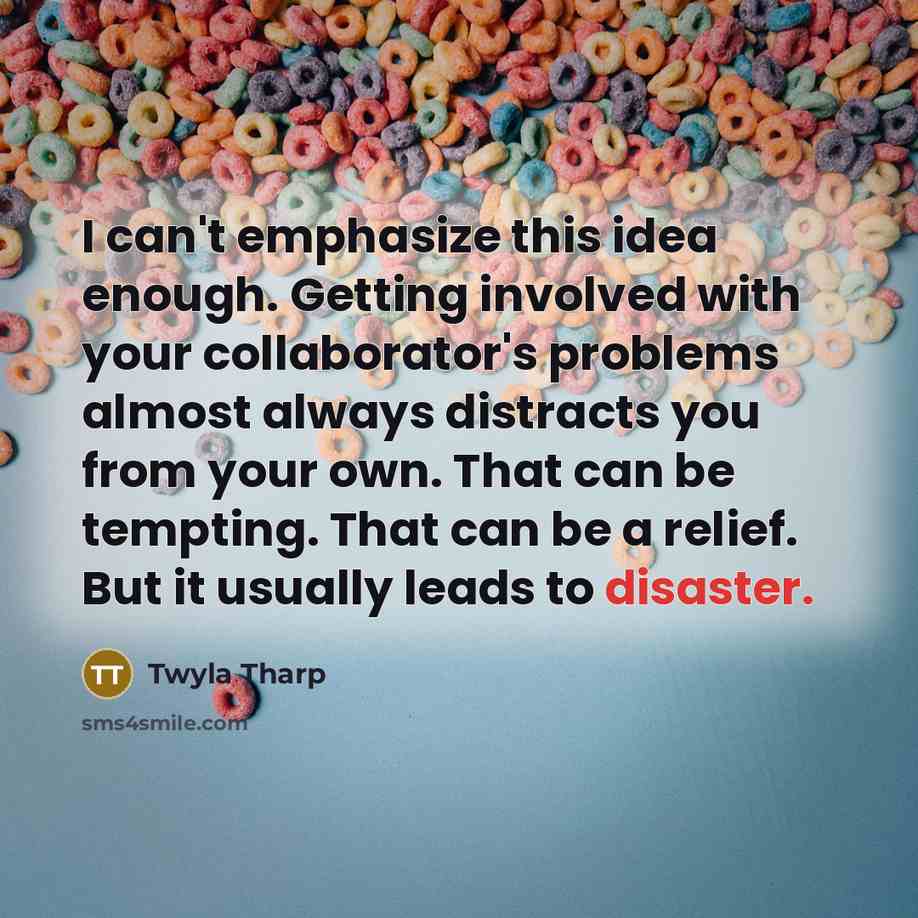 “I can't emphasize this idea enough. Getting involved with your collaborator's problems almost always distracts you from your own. That can be tempting. That can be a relief. But it usually leads to disaster.” quote by Twyla Tharp