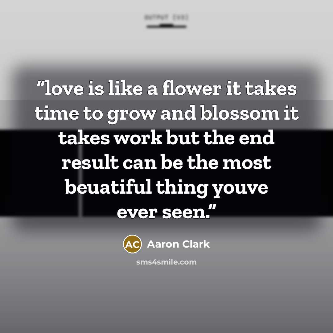 “love is like a flower it takes time to grow and blossom it takes work but the end result can be the most beuatiful thing youve ever seen.” quote by Aaron Clark