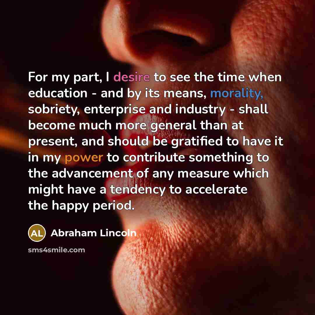 “For my part, I desire to see the time when education - and by its means, morality, sobriety, enterprise and industry - shall become much more general than at present, and should be gratified to have it in my power to contribute something to the advancement of any measure which might have a…” quote by Abraham Lincoln