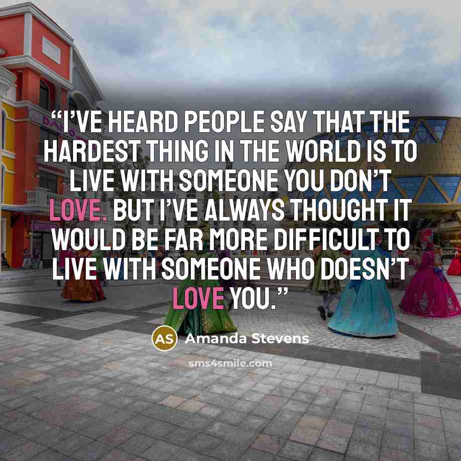 “I’ve heard people say that the hardest thing in the world is to live with someone you don’t love. But I’ve always thought it would be far more difficult to live with someone who doesn’t love you.” quote by Amanda Stevens
