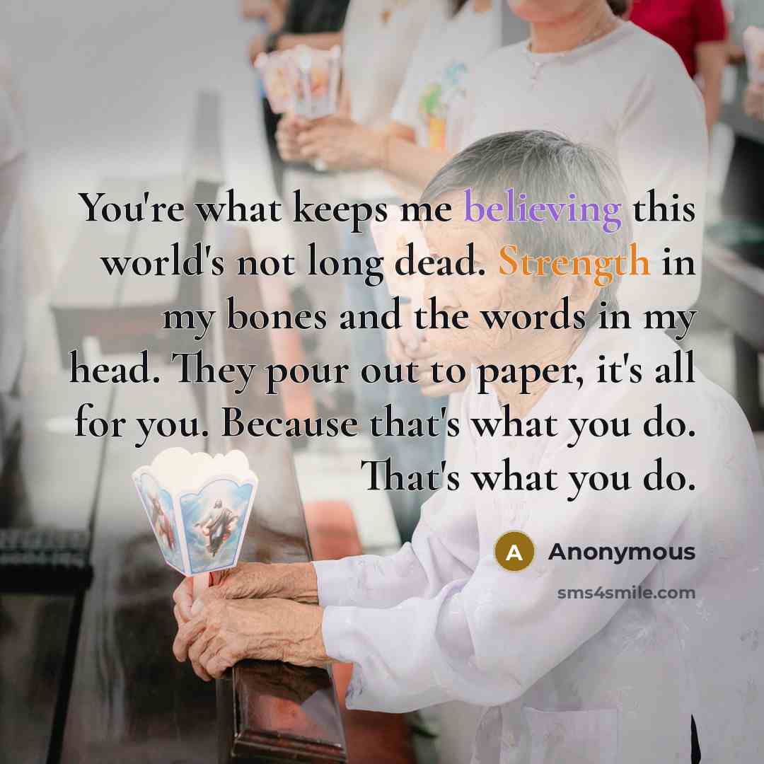“You're what keeps me believing this world's not long dead. Strength in my bones and the words in my head. They pour out to paper, it's all for you. Because that's what you do. That's what you do.” quote by Anonymous