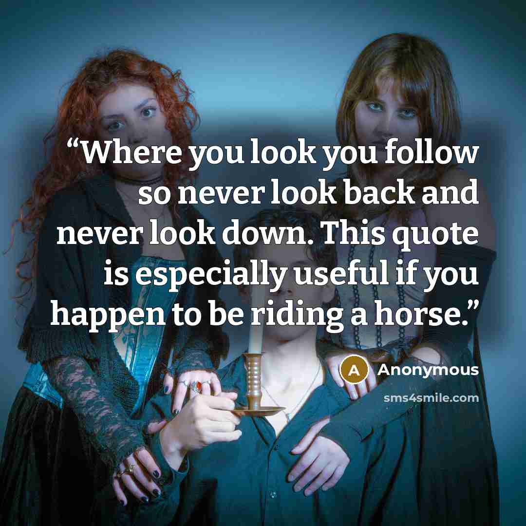 “Where you look you follow so never look back and never look down. This quote is especially useful if you happen to be riding a horse.” quote by Anonymous