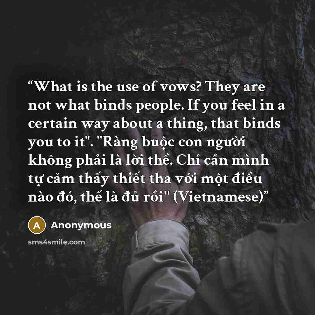“What is the use of vows? They are not what binds people. If you feel in a certain way about a thing, that binds you to it". ''Ràng buộc con người không phải là lời thề. Chỉ cần mình tự cảm thấy thiết tha với một điều nào đó, thế là đủ rồi'' (Vietnamese)” quote by Anonymous