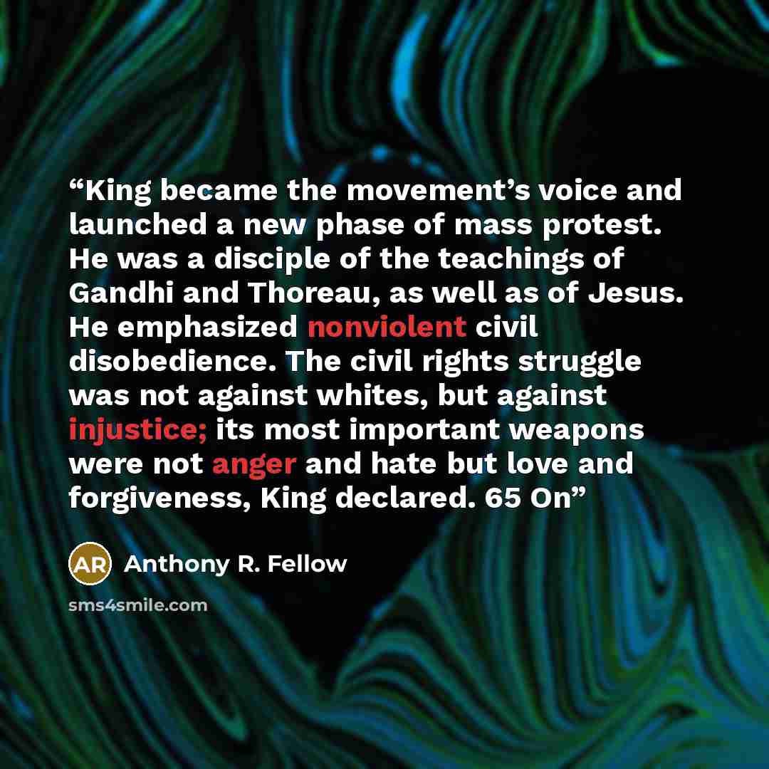 “King became the movement’s voice and launched a new phase of mass protest. He was a disciple of the teachings of Gandhi and Thoreau, as well as of Jesus. He emphasized nonviolent civil disobedience. The civil rights struggle was not against whites, but against injustice; its most important weapons…” quote by Anthony R. Fellow