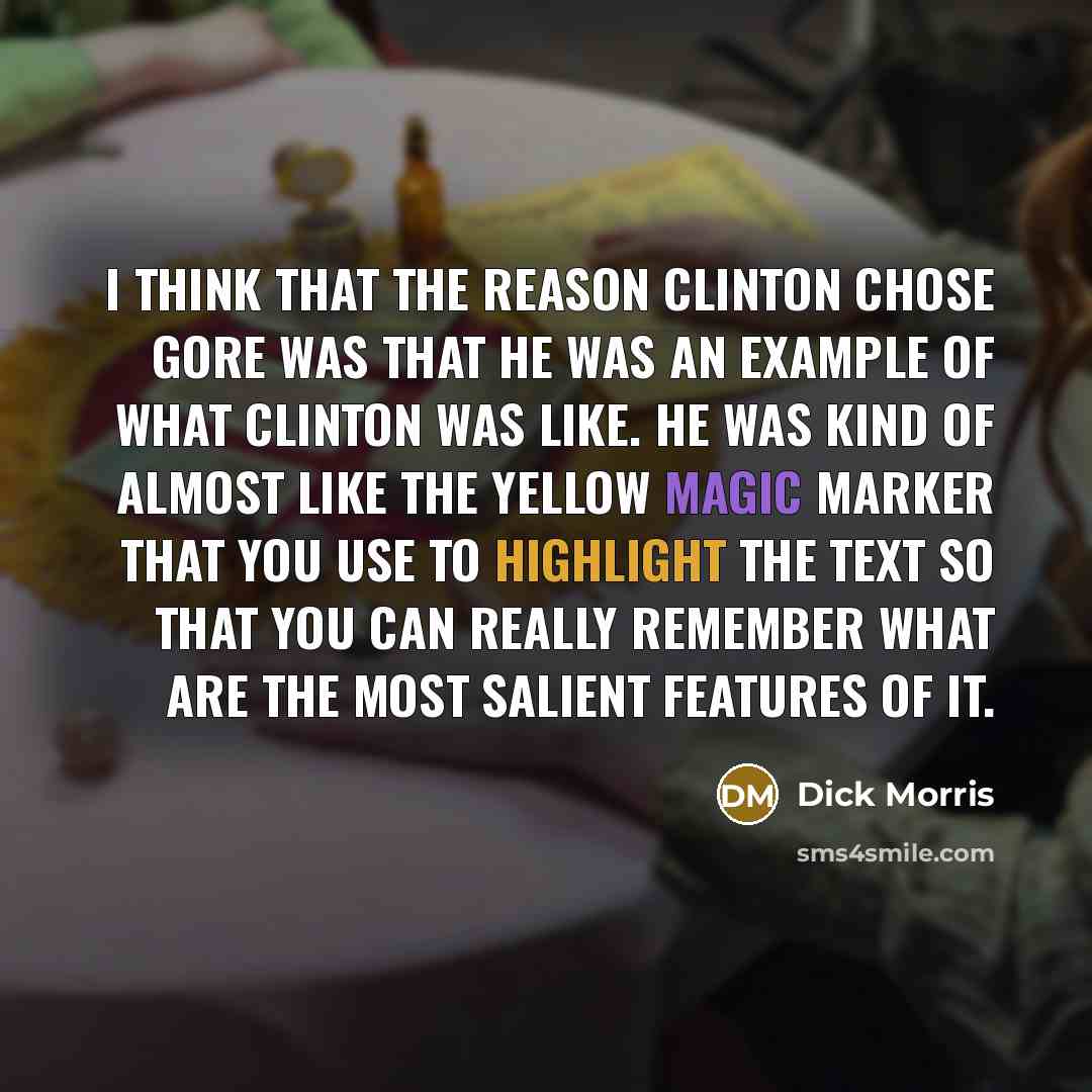 “I think that the reason Clinton chose Gore was that he was an example of what Clinton was like. He was kind of almost like the yellow magic marker that you use to highlight the text so that you can really remember what are the most salient features of it.” quote by Dick Morris