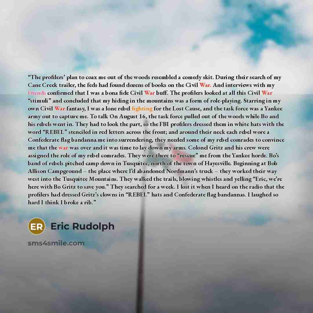 “The profilers’ plan to coax me out of the woods resembled a comedy skit. During their search of my Cane Creek trailer, the feds had found dozens of books on the Civil War. And interviews with my friends confirmed that I was a bona fide Civil War buff. The profilers looked at all this Civil War…” quote by Eric Rudolph