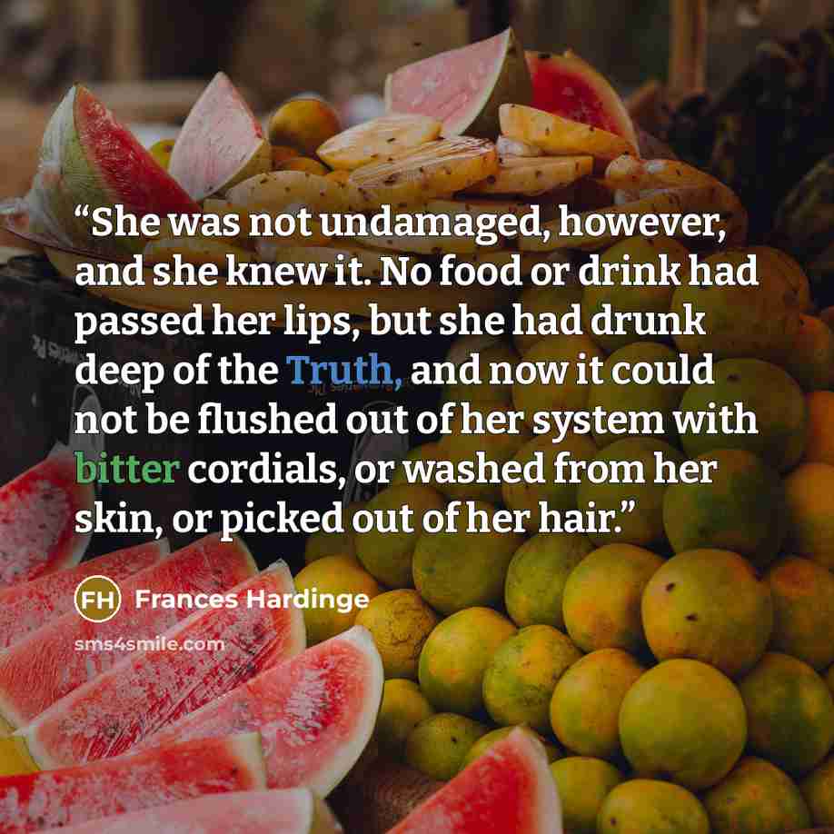 “She was not undamaged, however, and she knew it. No food or drink had passed her lips, but she had drunk deep of the Truth, and now it could not be flushed out of her system with bitter cordials, or washed from her skin, or picked out of her hair.” quote by Frances Hardinge