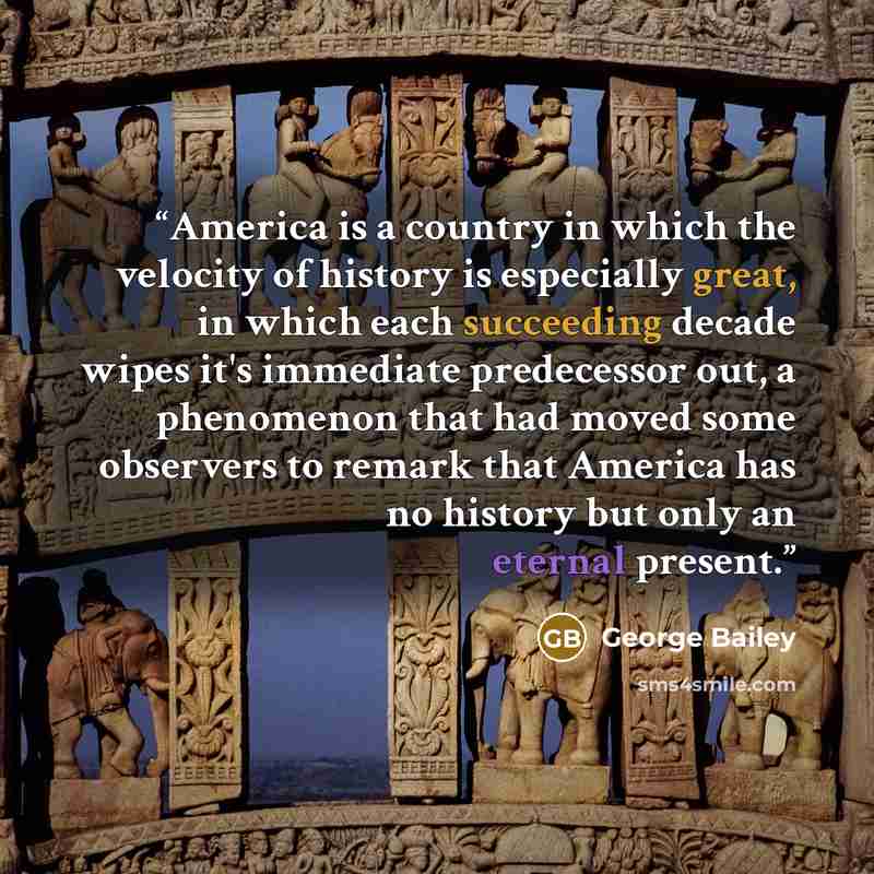 “America is a country in which the velocity of history is especially great, in which each succeeding decade wipes it's immediate predecessor out, a phenomenon that had moved some observers to remark that America has no history but only an eternal present.” quote by George Bailey