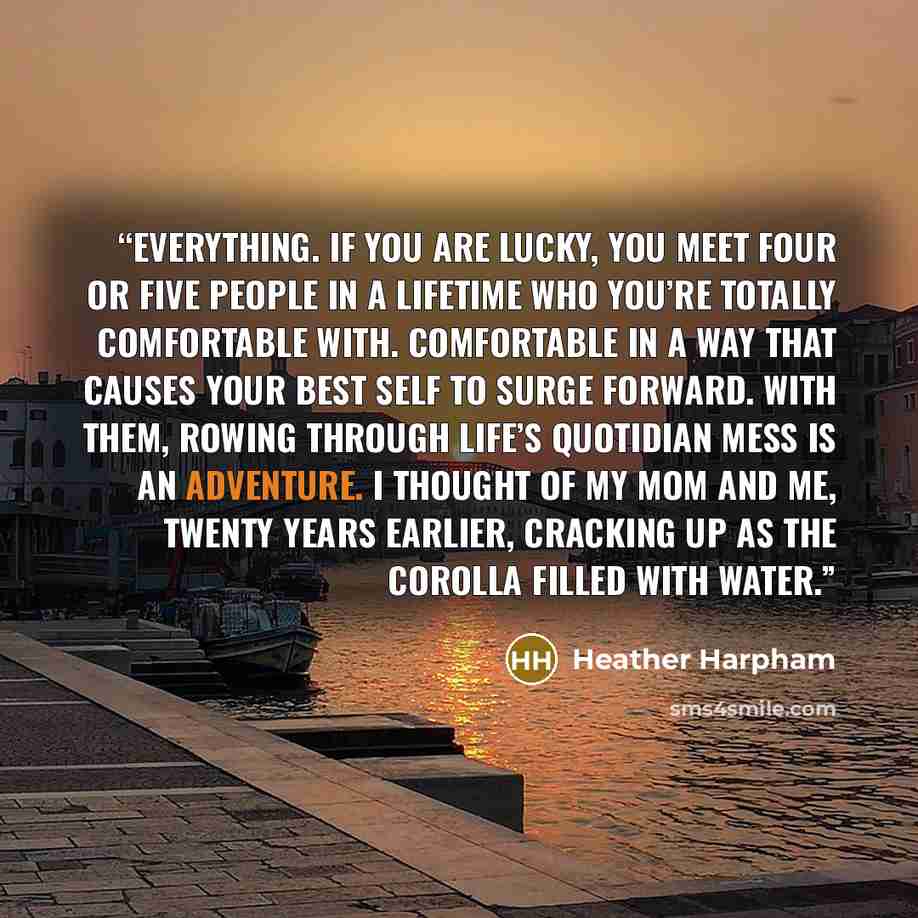 “everything. If you are lucky, you meet four or five people in a lifetime who you’re totally comfortable with. Comfortable in a way that causes your best self to surge forward. With them, rowing through life’s quotidian mess is an adventure. I thought of my mom and me, twenty years earlier…” quote by Heather Harpham