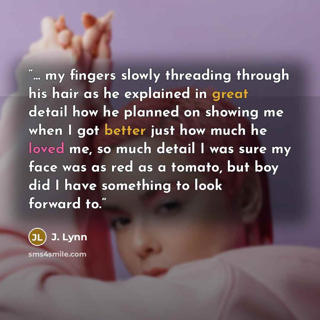“... my fingers slowly threading through his hair as he explained in great detail how he planned on showing me when I got better just how much he loved me, so much detail I was sure my face was as red as a tomato, but boy did I have something to look forward to.” quote by J. Lynn