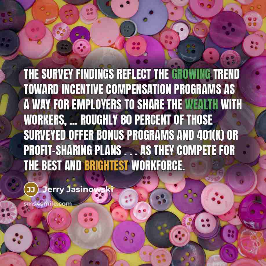 “The survey findings reflect the growing trend toward incentive compensation programs as a way for employers to share the wealth with workers, ... Roughly 80 percent of those surveyed offer bonus programs and 401(k) or profit-sharing plans . . . as they compete for the best and brightest workforce.” quote by Jerry Jasinowski