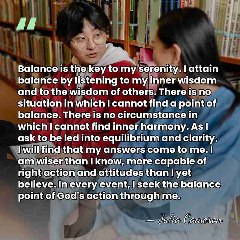Balance is the key to my serenity. I attain balance by listening&hellip; - Julia Cameron