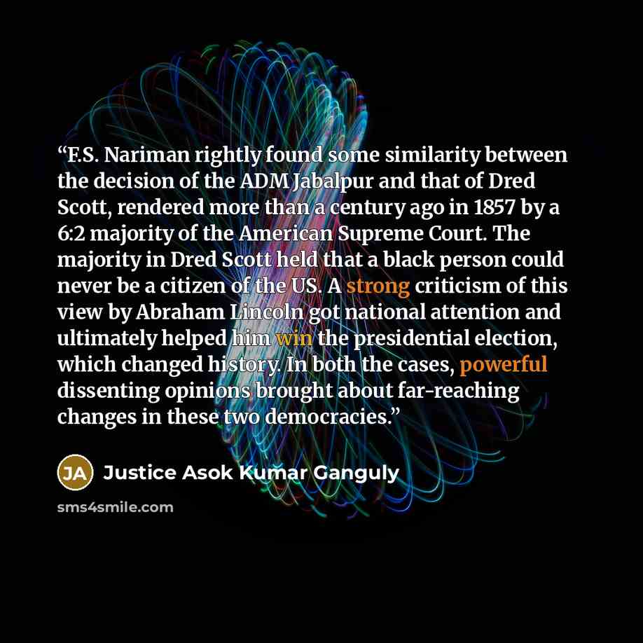 “F.S. Nariman rightly found some similarity between the decision of the ADM Jabalpur and that of Dred Scott, rendered more than a century ago in 1857 by a 6:2 majority of the American Supreme Court. The majority in Dred Scott held that a black person could never be a citizen of the US. A strong…” quote by Justice Asok Kumar Ganguly