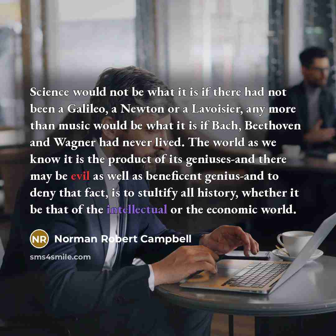 “Science would not be what it is if there had not been a Galileo, a Newton or a Lavoisier, any more than music would be what it is if Bach, Beethoven and Wagner had never lived. The world as we know it is the product of its geniuses-and there may be evil as well as beneficent genius-and to deny…” quote by Norman Robert Campbell
