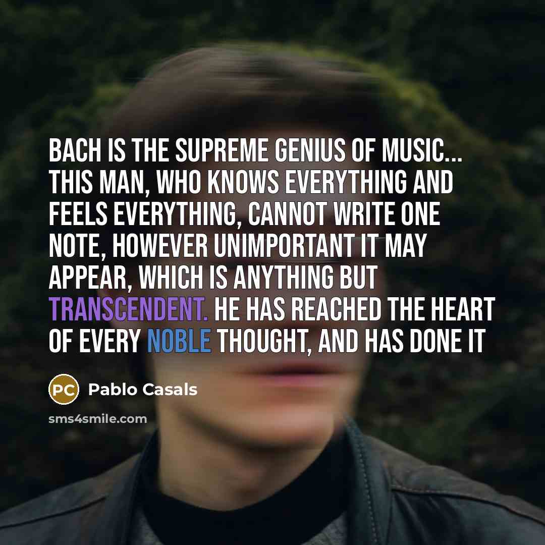 “Bach is the supreme genius of music... This man, who knows everything and feels everything, cannot write one note, however unimportant it may appear, which is anything but transcendent. He has reached the heart of every noble thought, and has done it” quote by Pablo Casals
