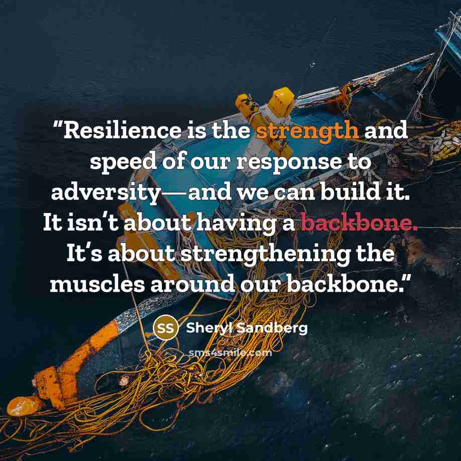 “Resilience is the strength and speed of our response to adversity—and we can build it. It isn’t about having a backbone. It’s about strengthening the muscles around our backbone.” quote by Sheryl Sandberg