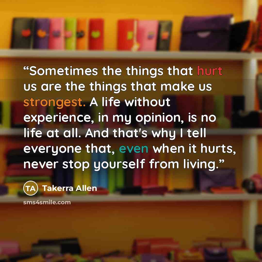 “Sometimes the things that hurt us are the things that make us strongest. A life without experience, in my opinion, is no life at all. And that's why I tell everyone that, even when it hurts, never stop yourself from living.” quote by Takerra Allen