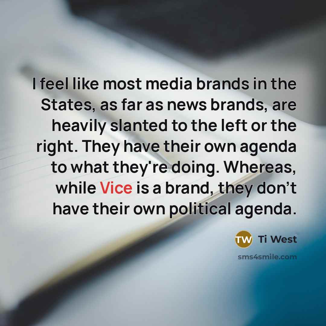 “I feel like most media brands in the States, as far as news brands, are heavily slanted to the left or the right. They have their own agenda to what they're doing. Whereas, while Vice is a brand, they don't have their own political agenda.” quote by Ti West