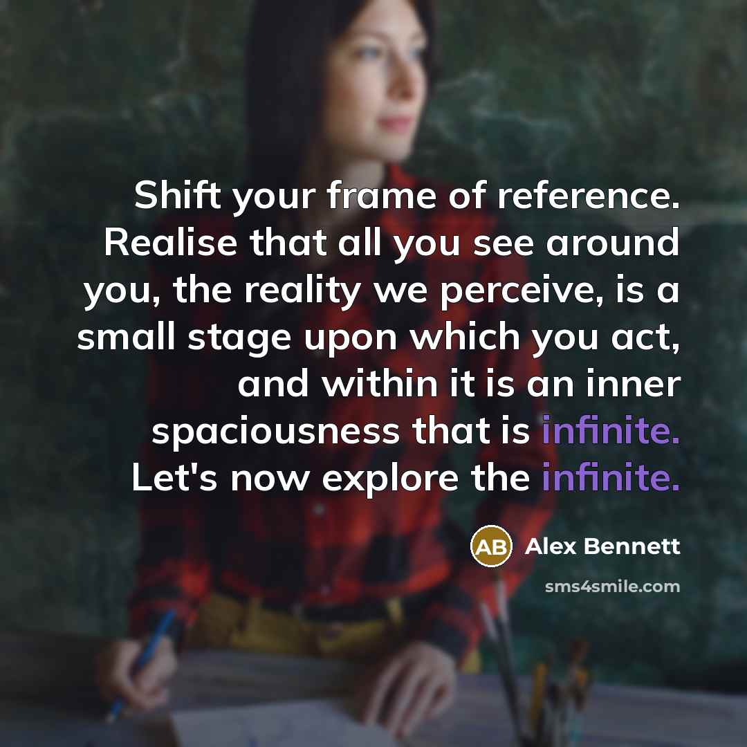 “Shift your frame of reference. Realise that all you see around you, the reality we perceive, is a small stage upon which you act, and within it is an inner spaciousness that is infinite. Let's now explore the infinite.” quote by Alex Bennett
