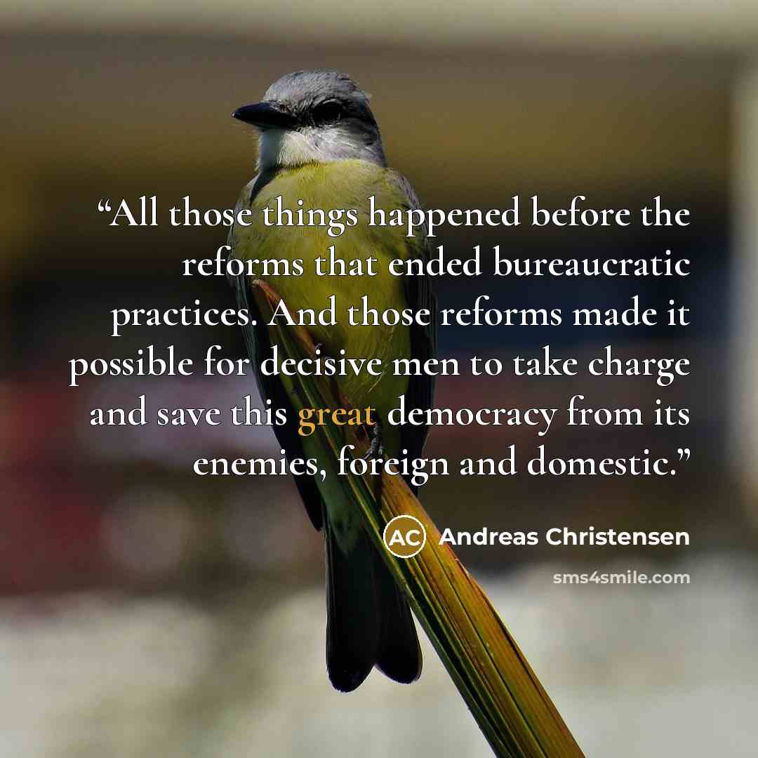 “All those things happened before the reforms that ended bureaucratic practices. And those reforms made it possible for decisive men to take charge and save this great democracy from its enemies, foreign and domestic.” quote by Andreas Christensen